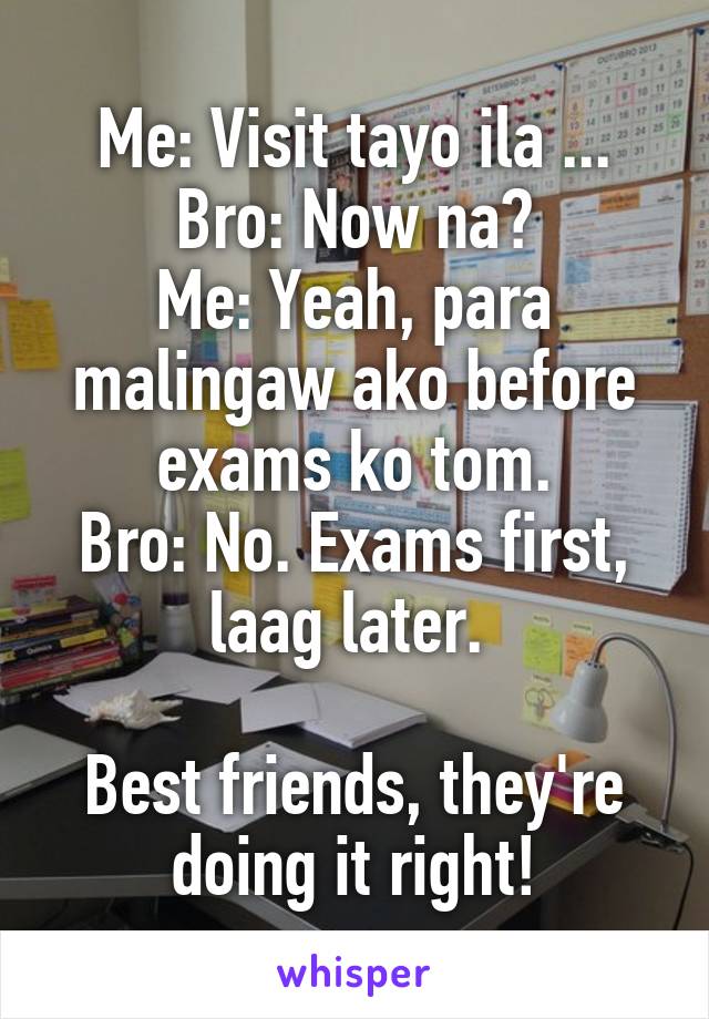 Me: Visit tayo ila ...
Bro: Now na?
Me: Yeah, para malingaw ako before exams ko tom.
Bro: No. Exams first, laag later. 

Best friends, they're doing it right!