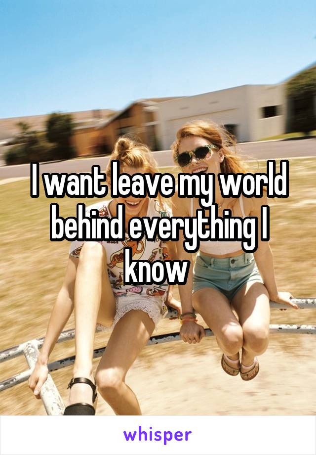 I want leave my world behind everything I know 