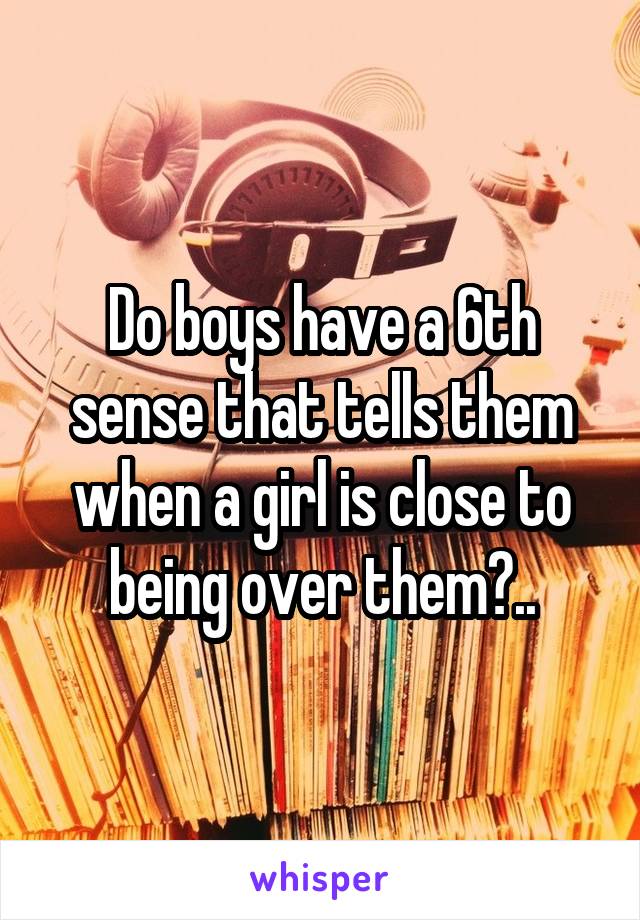 Do boys have a 6th sense that tells them when a girl is close to being over them?..