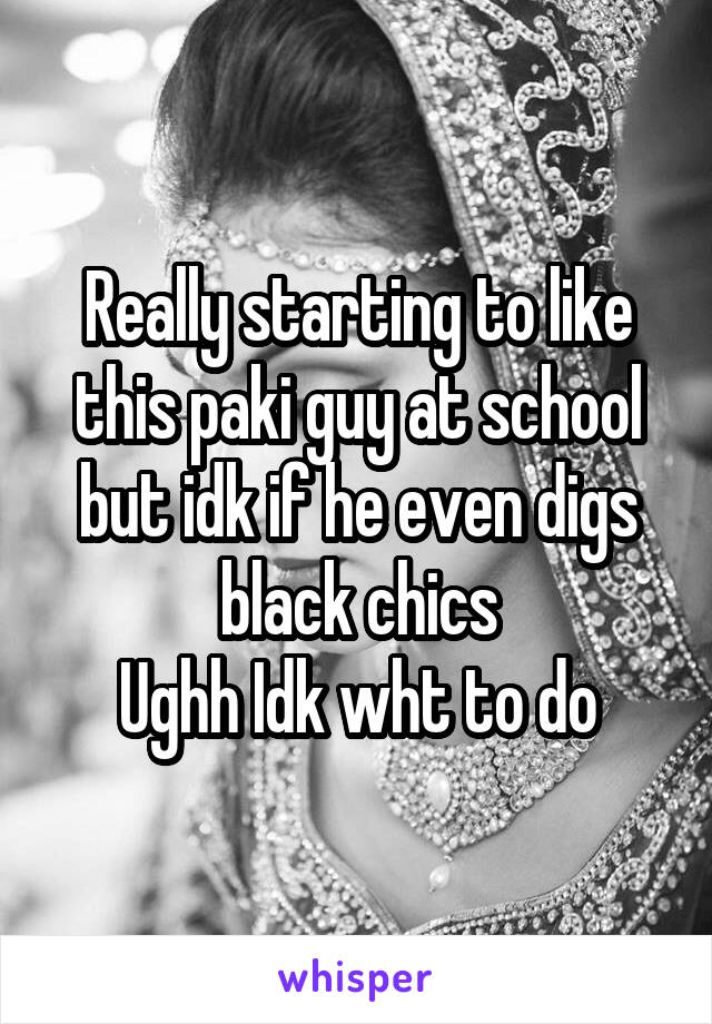 Really starting to like this paki guy at school but idk if he even digs black chics
Ughh Idk wht to do