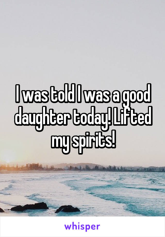 I was told I was a good daughter today! Lifted my spirits!