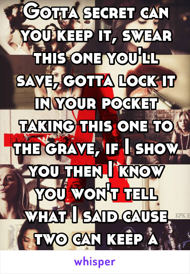 Gotta secret can you keep it, swear this one you'll save, gotta lock it in your pocket taking this one to the grave, if I show you then I know you won't tell what I said cause two can keep a secret...