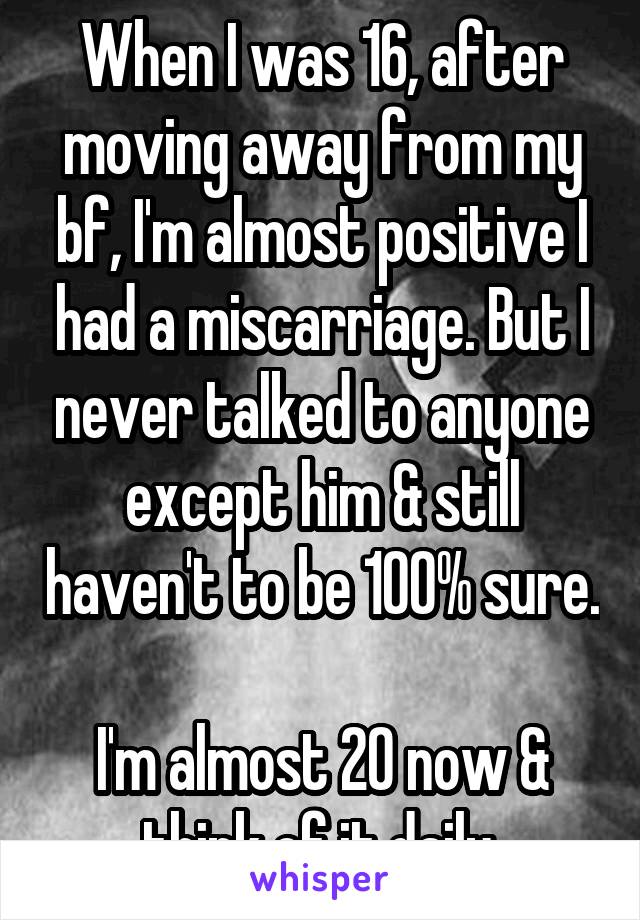 When I was 16, after moving away from my bf, I'm almost positive I had a miscarriage. But I never talked to anyone except him & still haven't to be 100% sure. 
I'm almost 20 now & think of it daily.