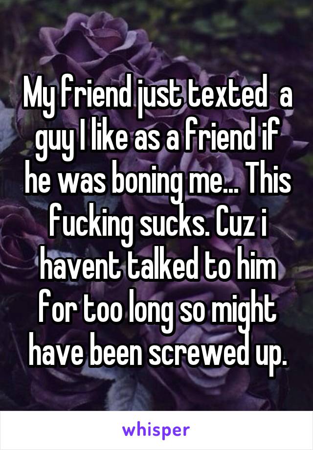 My friend just texted  a guy I like as a friend if he was boning me... This fucking sucks. Cuz i havent talked to him for too long so might have been screwed up.