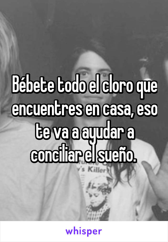 Bébete todo el cloro que encuentres en casa, eso te va a ayudar a conciliar el sueño. 