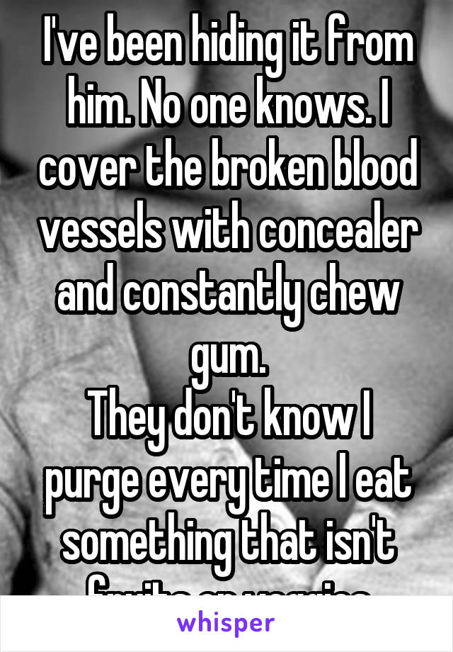 I've been hiding it from him. No one knows. I cover the broken blood vessels with concealer and constantly chew gum.
They don't know I purge every time I eat something that isn't fruits or veggies