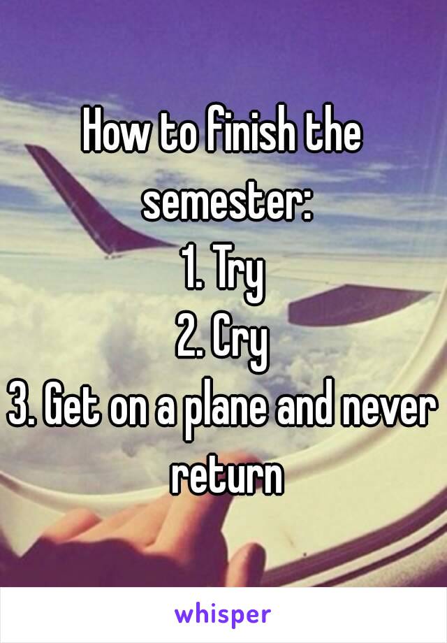 How to finish the semester:
1. Try
2. Cry
3. Get on a plane and never return