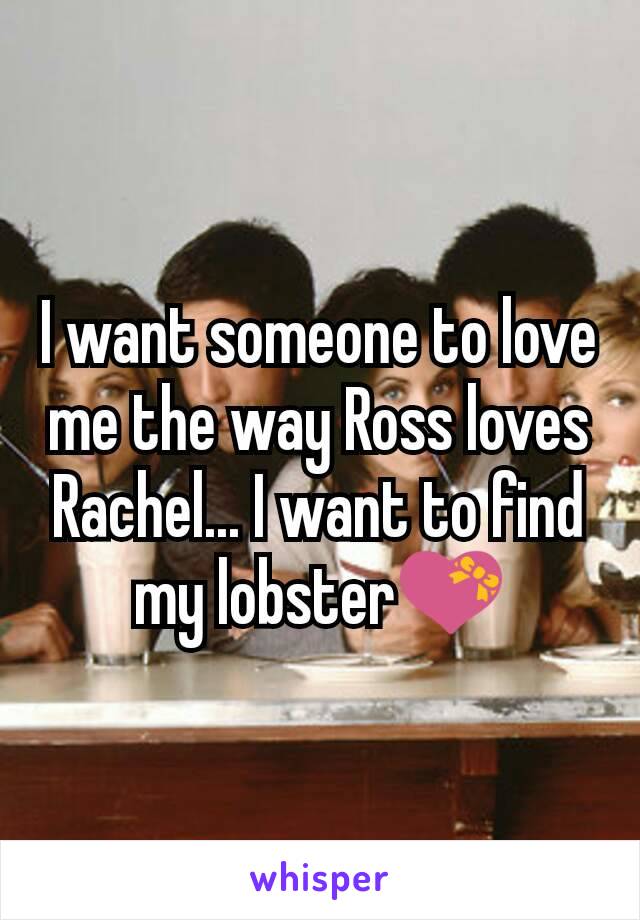 I want someone to love me the way Ross loves Rachel... I want to find my lobster💝