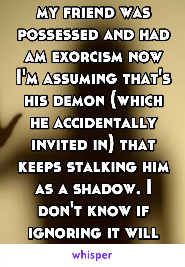 my friend was possessed and had am exorcism now I'm assuming that's his demon (which he accidentally invited in) that keeps stalking him as a shadow. I don't know if ignoring it will help anymore. 