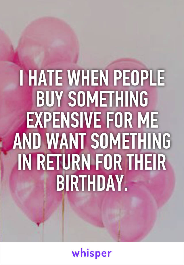 I HATE WHEN PEOPLE BUY SOMETHING EXPENSIVE FOR ME AND WANT SOMETHING IN RETURN FOR THEIR BIRTHDAY.