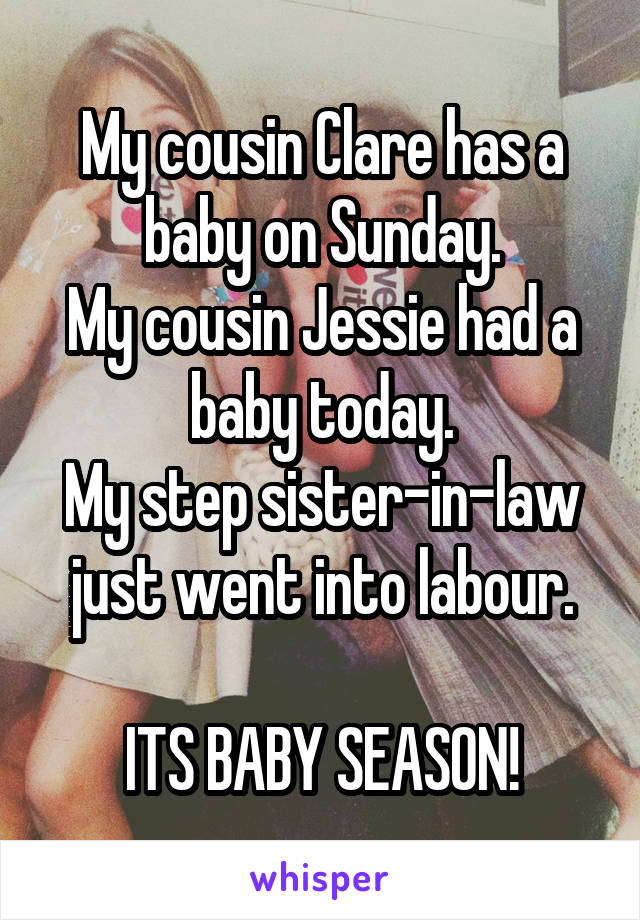 My cousin Clare has a baby on Sunday.
My cousin Jessie had a baby today.
My step sister-in-law just went into labour.

ITS BABY SEASON!