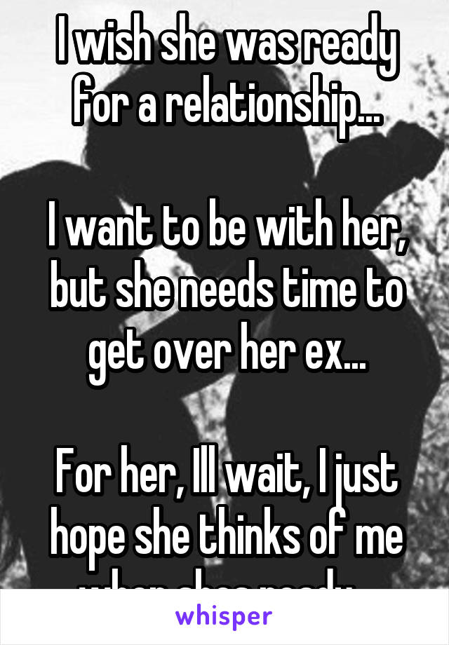 I wish she was ready for a relationship...

I want to be with her, but she needs time to get over her ex...

For her, Ill wait, I just hope she thinks of me when shes ready...