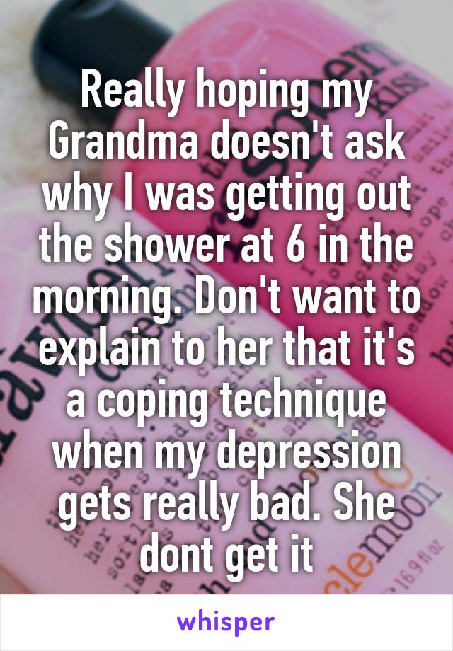 Really hoping my Grandma doesn't ask why I was getting out the shower at 6 in the morning. Don't want to explain to her that it's a coping technique when my depression gets really bad. She dont get it