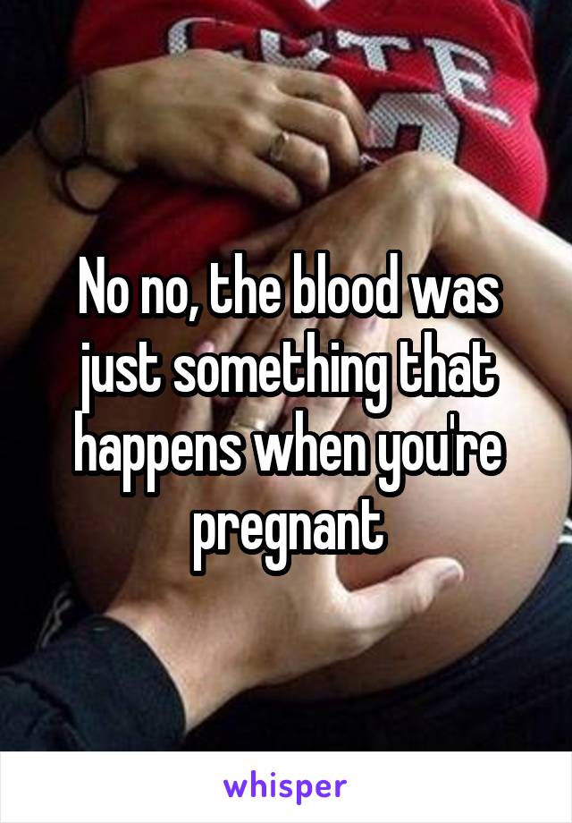 No no, the blood was just something that happens when you're pregnant