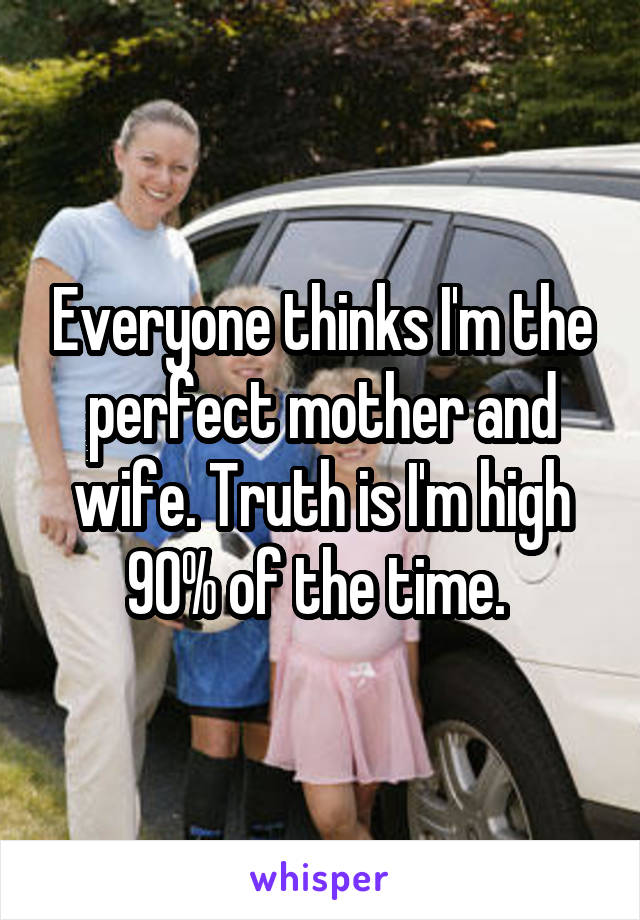 Everyone thinks I'm the perfect mother and wife. Truth is I'm high 90% of the time. 