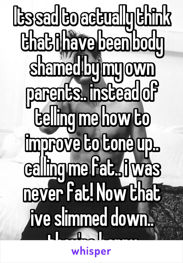 Its sad to actually think that i have been body shamed by my own parents.. instead of telling me how to improve to tone up.. calling me fat.. i was never fat! Now that ive slimmed down.. they're happy