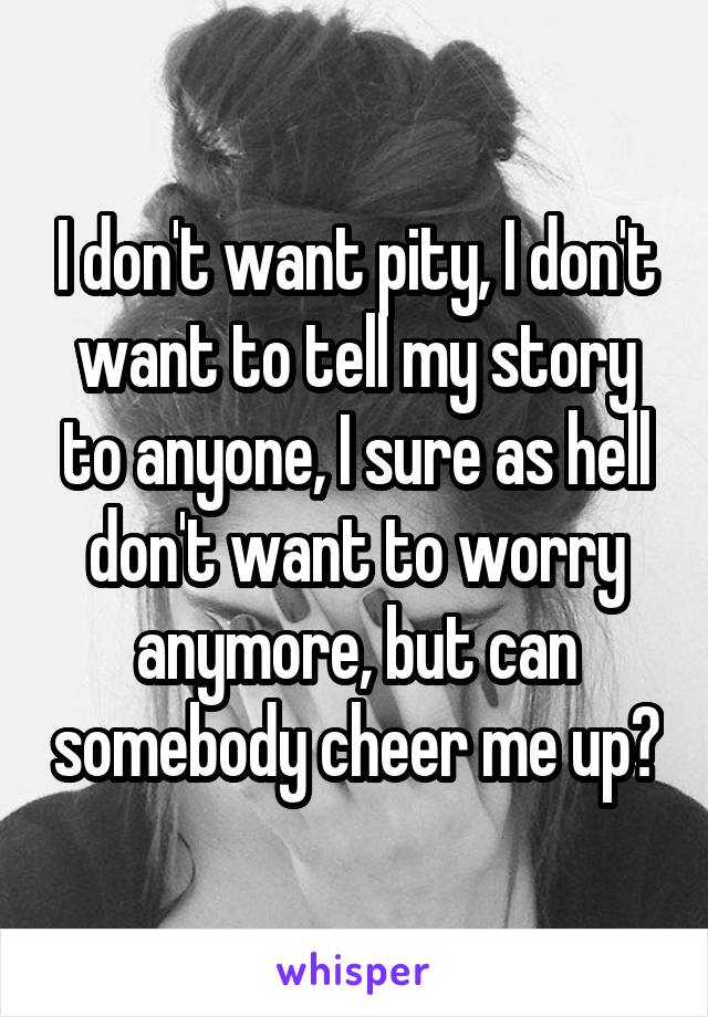 I don't want pity, I don't want to tell my story to anyone, I sure as hell don't want to worry anymore, but can somebody cheer me up?