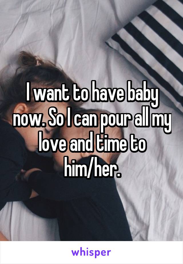 I want to have baby now. So I can pour all my love and time to him/her.