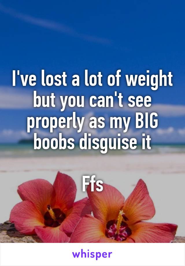 I've lost a lot of weight but you can't see properly as my BIG boobs disguise it

Ffs