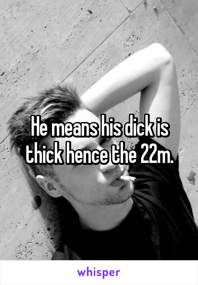 He means his dick is thick hence the 22m.