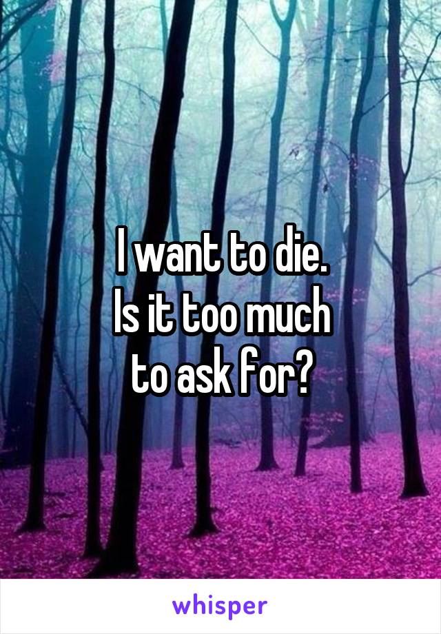 I want to die.
Is it too much
 to ask for? 