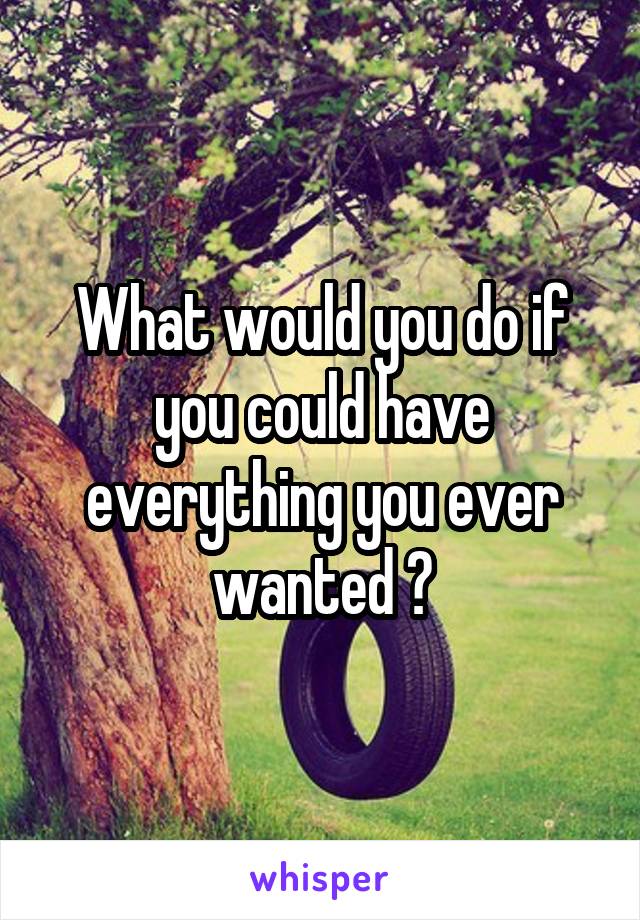 What would you do if you could have everything you ever wanted ?