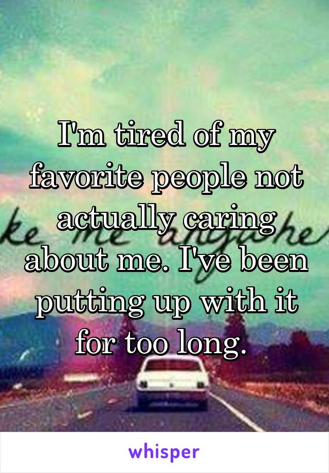 I'm tired of my favorite people not actually caring about me. I've been putting up with it for too long. 