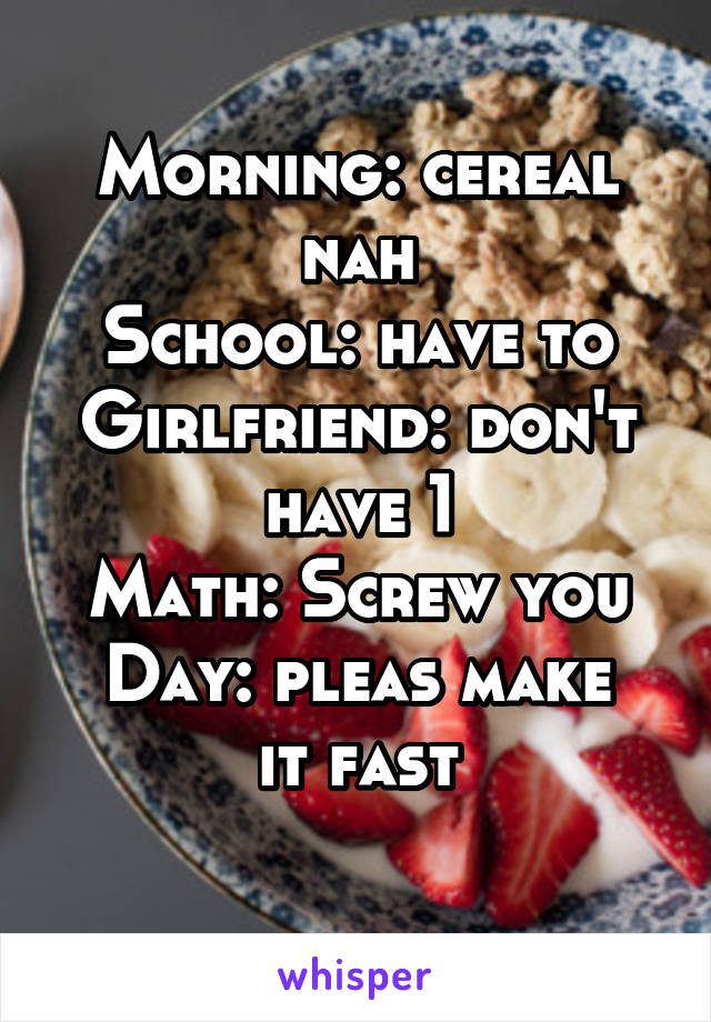 Morning: cereal nah
School: have to
Girlfriend: don't have 1
Math: Screw you
Day: pleas make it fast
