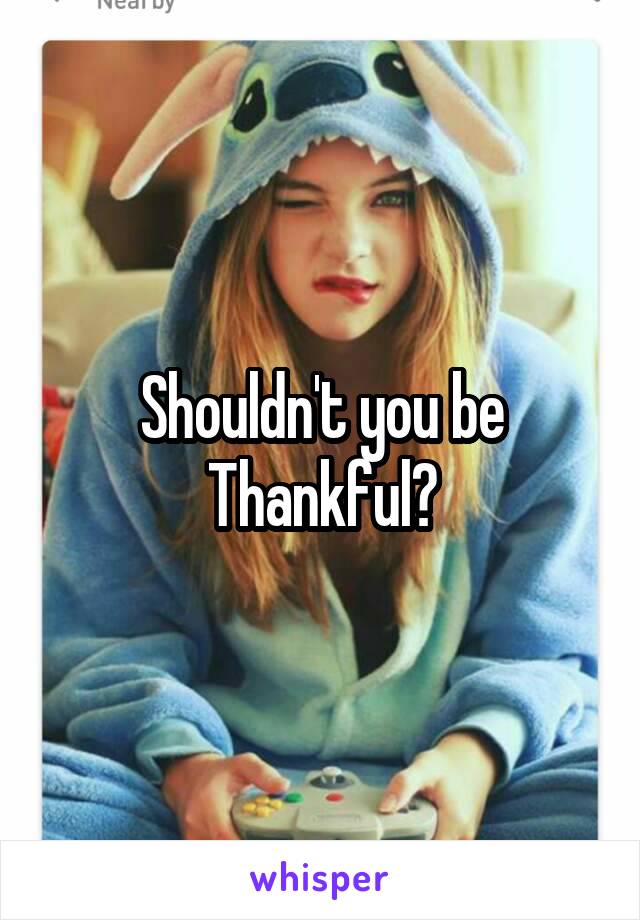 Shouldn't you be Thankful?