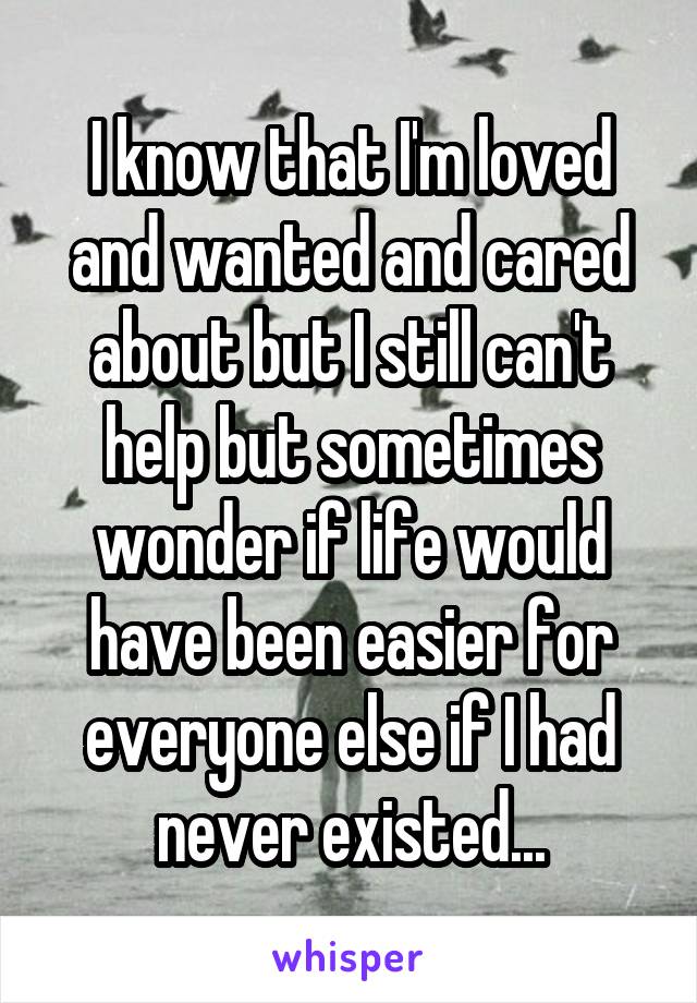 I know that I'm loved and wanted and cared about but I still can't help but sometimes wonder if life would have been easier for everyone else if I had never existed...