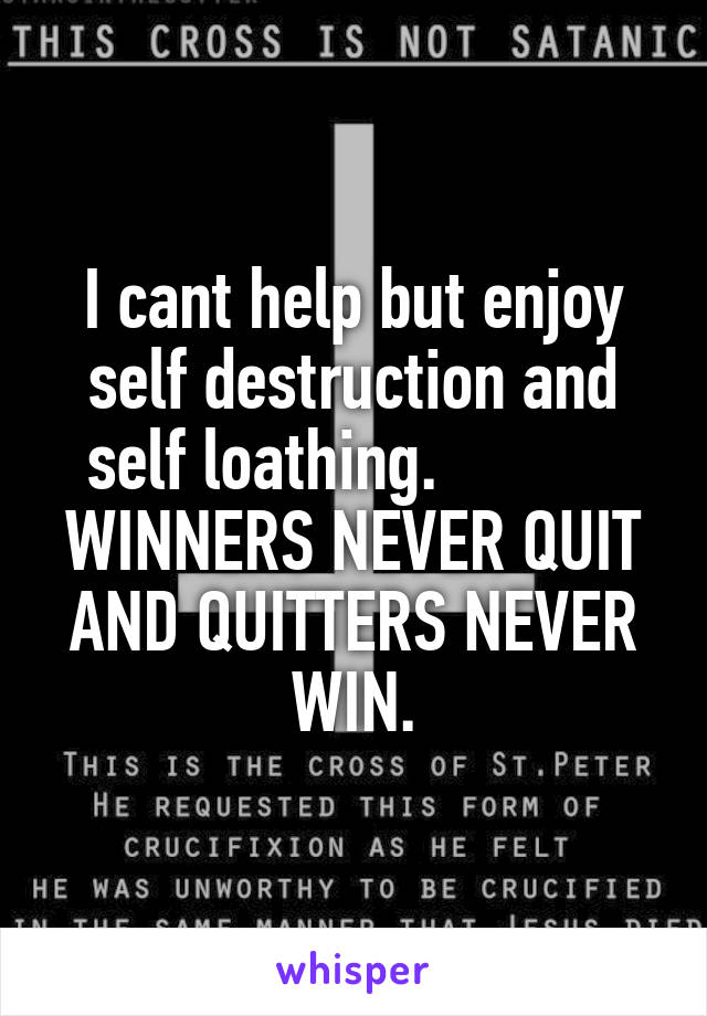 I cant help but enjoy self destruction and self loathing.            WINNERS NEVER QUIT AND QUITTERS NEVER WIN.