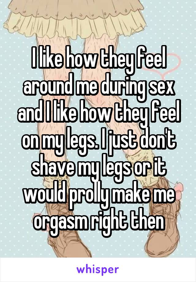 I like how they feel around me during sex and I like how they feel on my legs. I just don't shave my legs or it would prolly make me orgasm right then