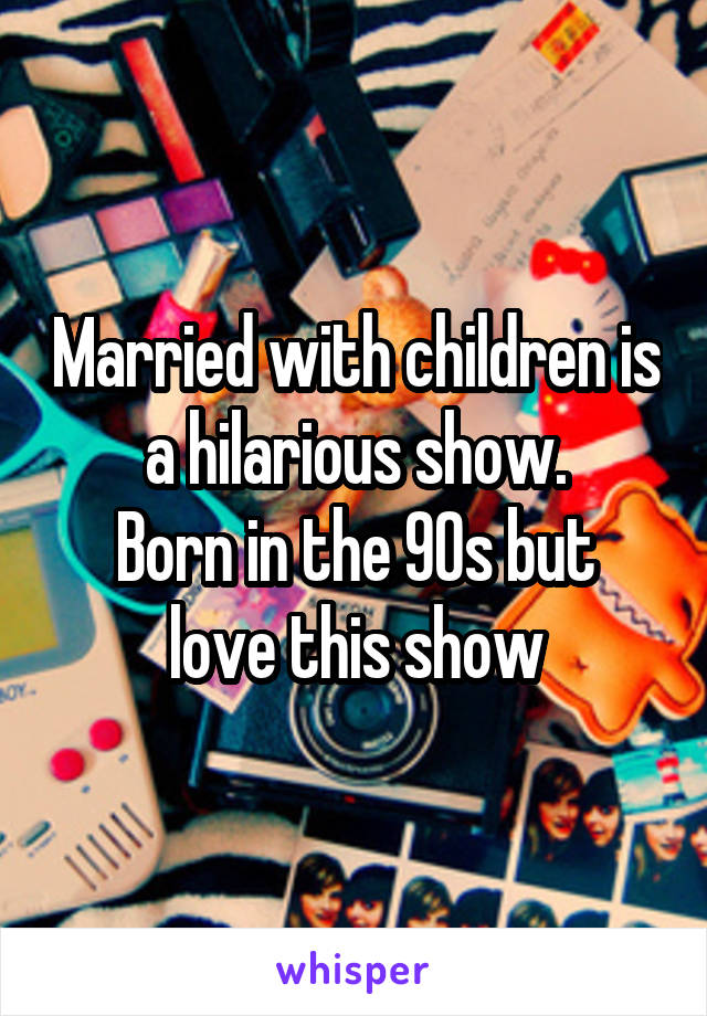 Married with children is a hilarious show.
Born in the 90s but love this show