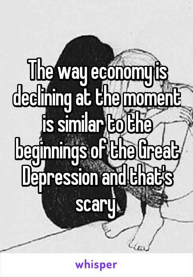 The way economy is declining at the moment is similar to the beginnings of the Great Depression and that's scary 