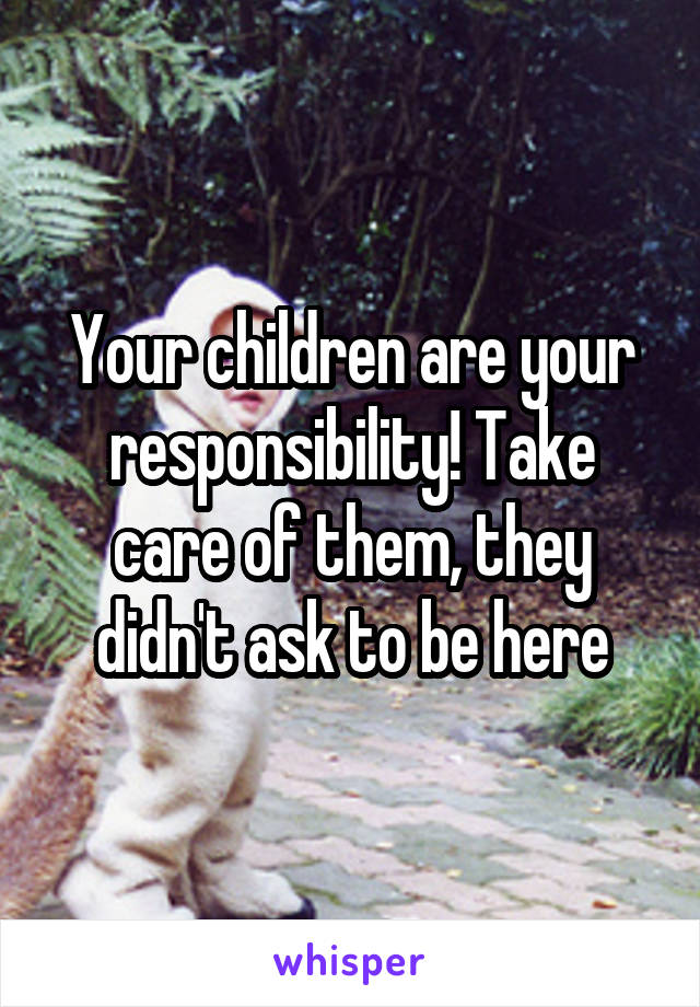 Your children are your responsibility! Take care of them, they didn't ask to be here