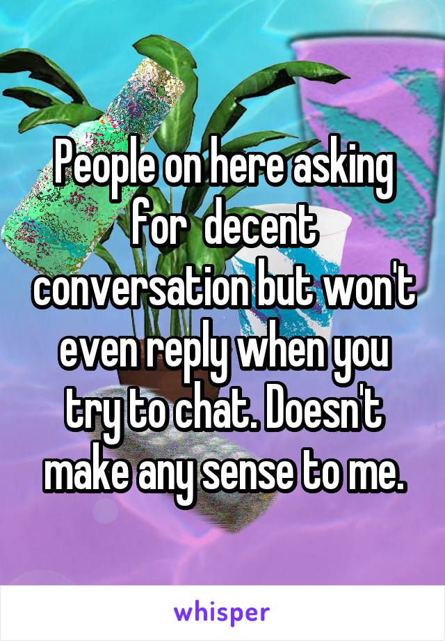 People on here asking for  decent conversation but won't even reply when you try to chat. Doesn't make any sense to me.