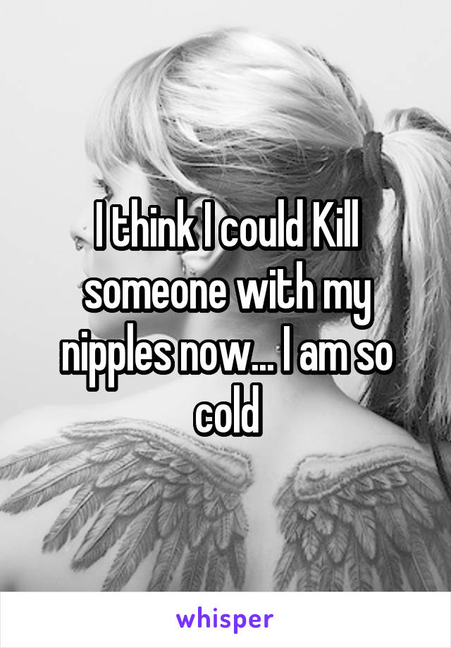 I think I could Kill someone with my nipples now... I am so cold