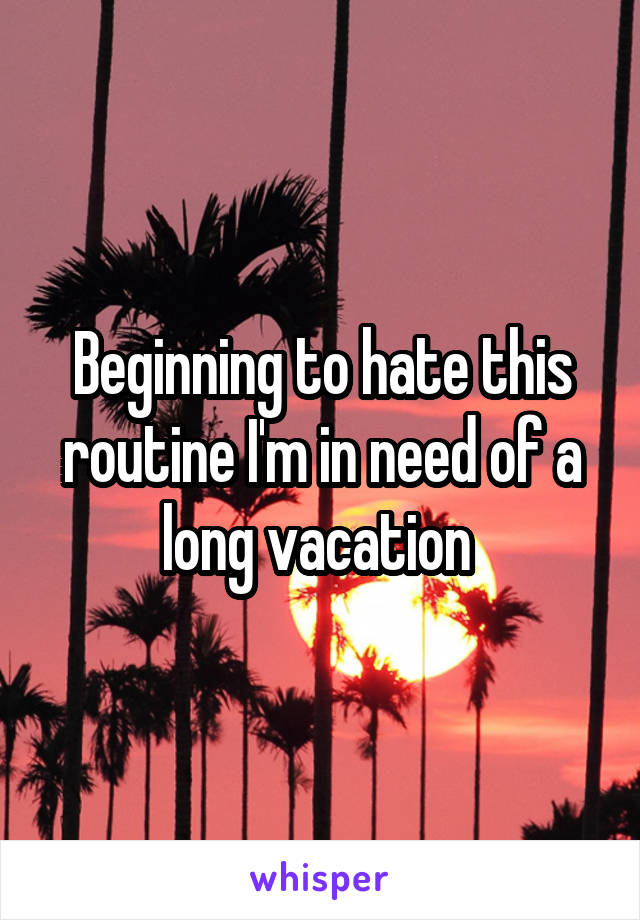 Beginning to hate this routine I'm in need of a long vacation 