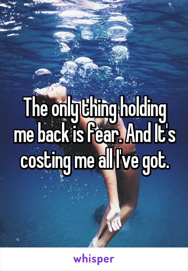 The only thing holding me back is fear. And It's costing me all I've got.