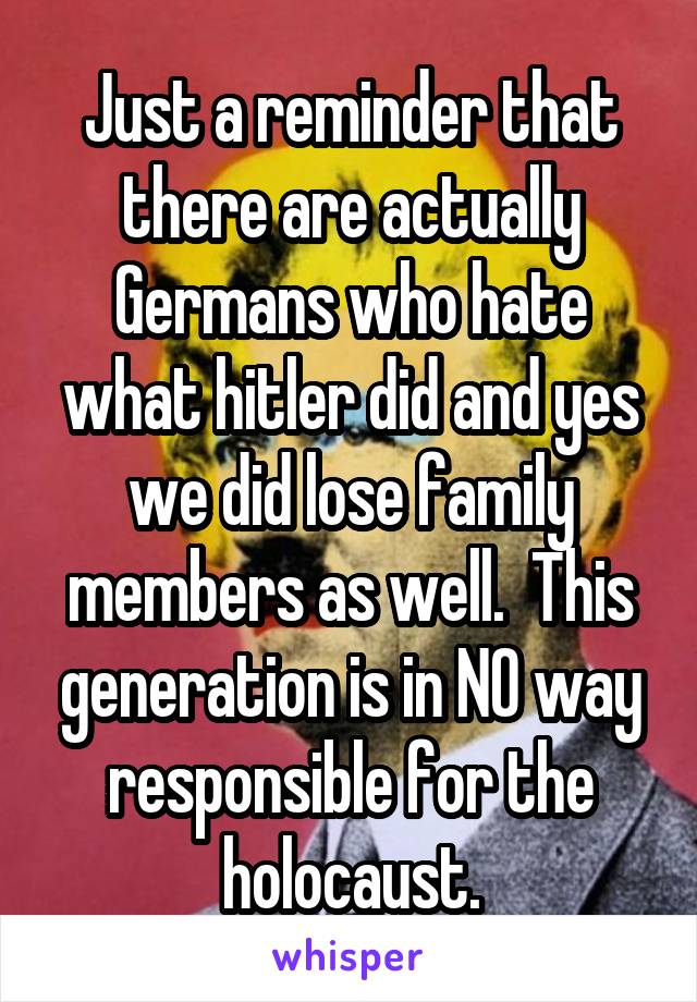 Just a reminder that there are actually Germans who hate what hitler did and yes we did lose family members as well.  This generation is in NO way responsible for the holocaust.