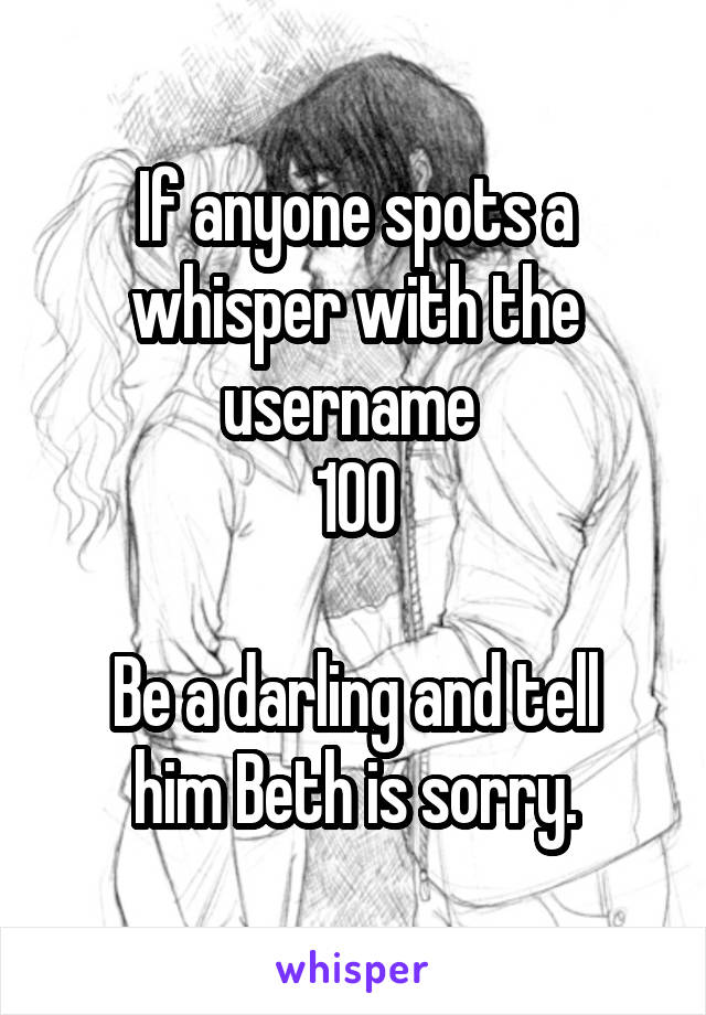 If anyone spots a whisper with the username 
100

Be a darling and tell him Beth is sorry.