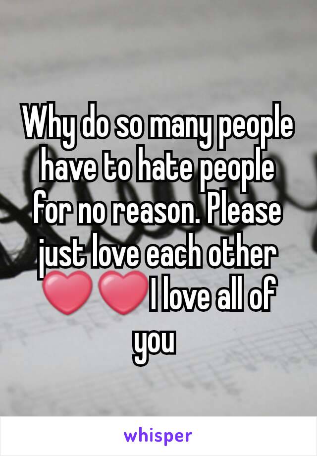 Why do so many people have to hate people for no reason. Please just love each other ❤❤I love all of you 