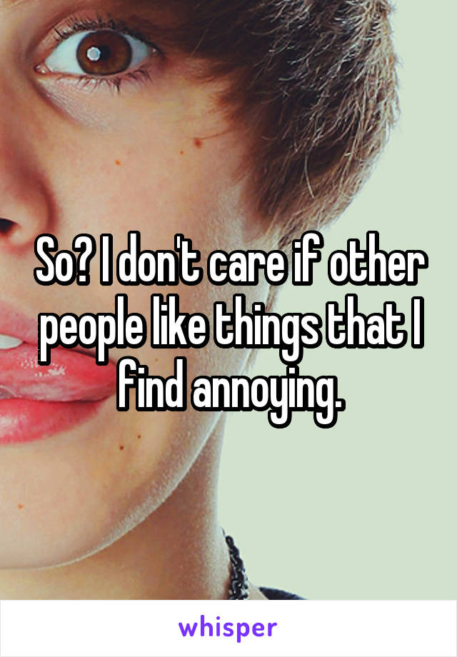 So? I don't care if other people like things that I find annoying.