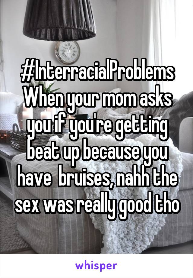 #InterracialProblems
When your mom asks you if you're getting beat up because you have  bruises, nahh the sex was really good tho