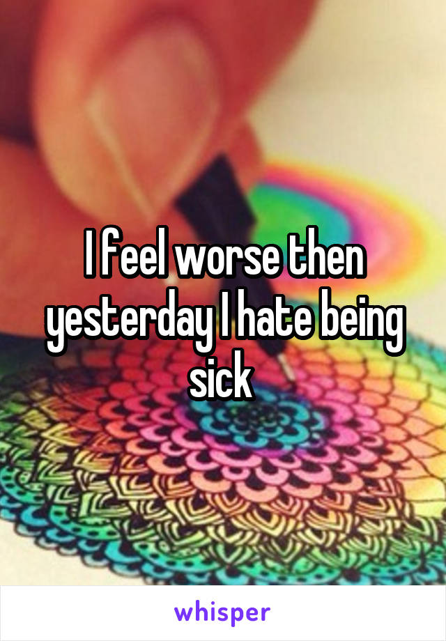 I feel worse then yesterday I hate being sick 