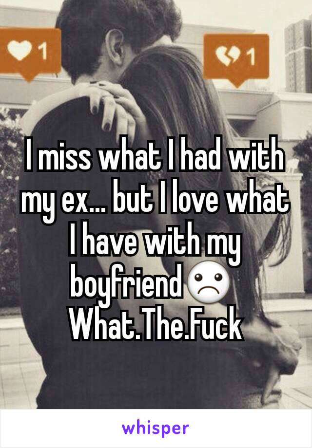 I miss what I had with my ex... but I love what I have with my boyfriend☹ 
What.The.Fuck