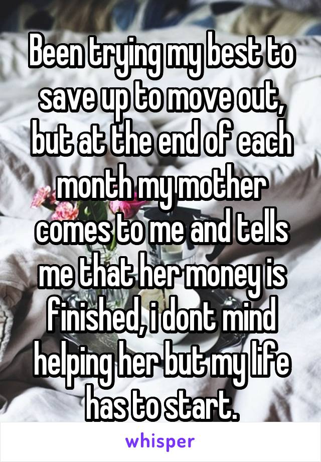 Been trying my best to save up to move out, but at the end of each month my mother comes to me and tells me that her money is finished, i dont mind helping her but my life has to start.