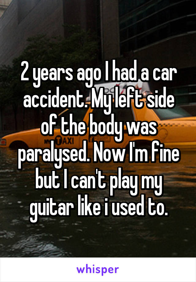 2 years ago I had a car accident. My left side of the body was paralysed. Now I'm fine but I can't play my guitar like i used to.