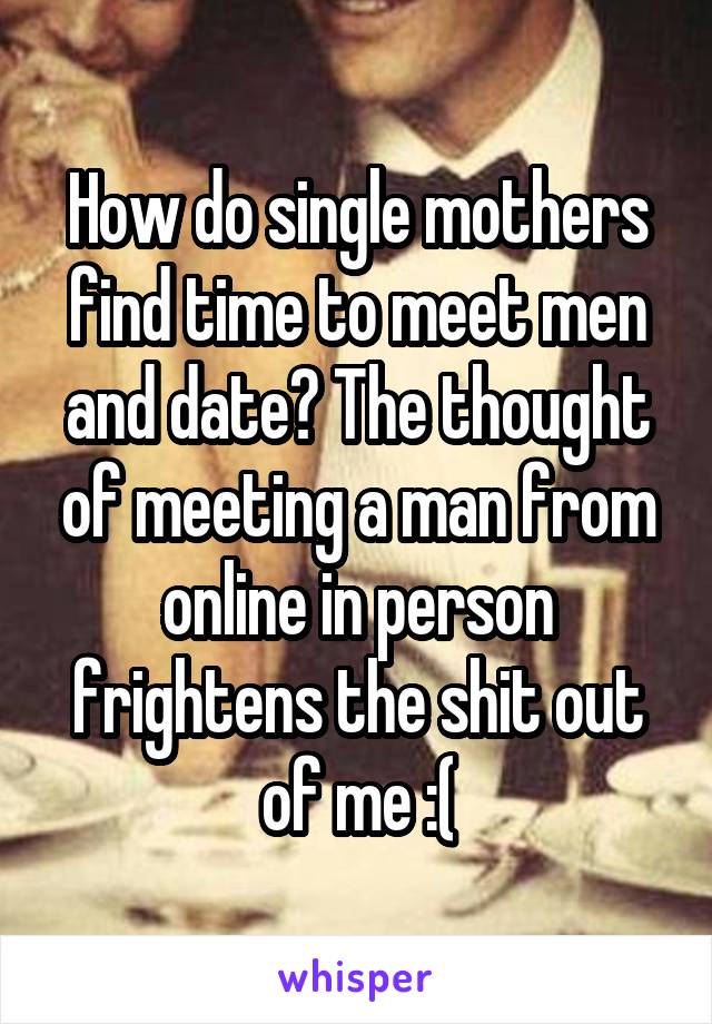 How do single mothers find time to meet men and date? The thought of meeting a man from online in person frightens the shit out of me :(