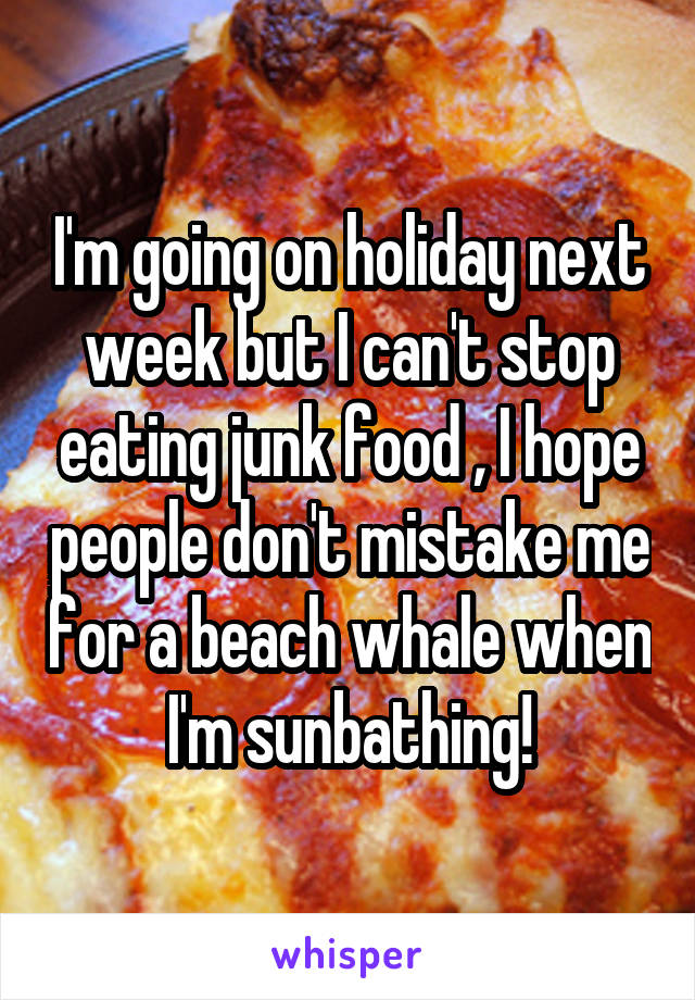 I'm going on holiday next week but I can't stop eating junk food , I hope people don't mistake me for a beach whale when I'm sunbathing!